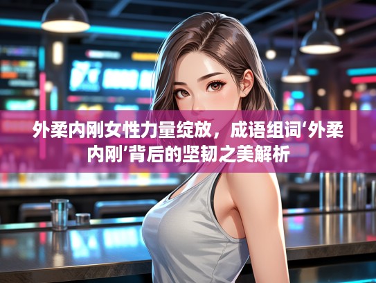 外柔内刚女性力量绽放，成语组词‘外柔内刚’背后的坚韧之美解析