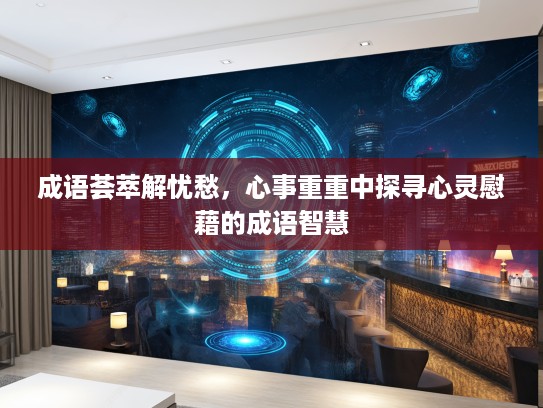 成语荟萃解忧愁，心事重重中探寻心灵慰藉的成语智慧