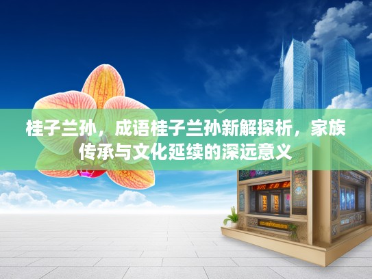桂子兰孙，成语桂子兰孙新解探析，家族传承与文化延续的深远意义