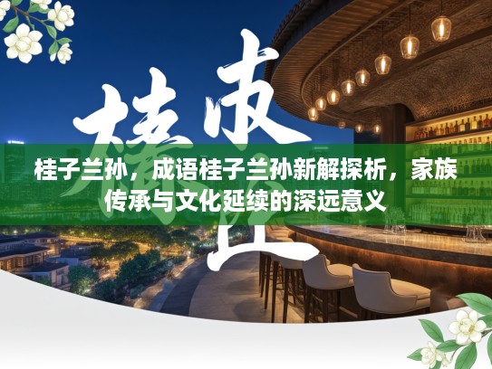 桂子兰孙，成语桂子兰孙新解探析，家族传承与文化延续的深远意义