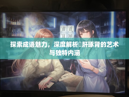 探索成语魅力，深度解析彫肝琢肾的艺术与独特内涵