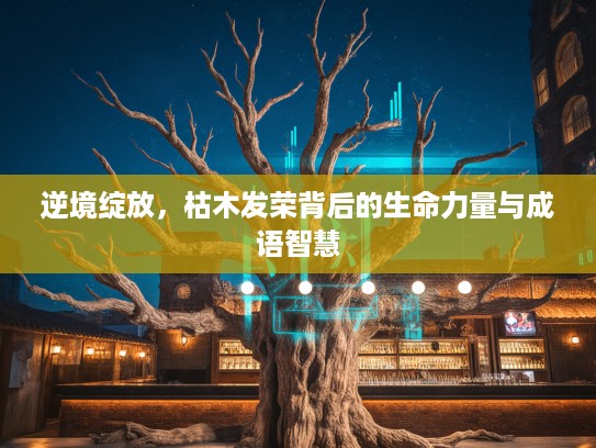 逆境绽放，枯木发荣背后的生命力量与成语智慧