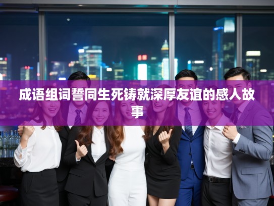 成语组词誓同生死铸就深厚友谊的感人故事 成语组词誓同生死铸就深厚友谊的感人故事