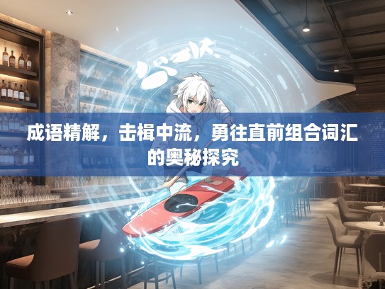 成语精解,击楫中流,勇往直前组合词汇的奥秘探究 成语精解,击楫中流,勇往直前组合词汇的奥秘探究