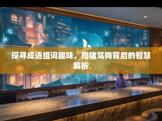 探寻成语组词趣味，指猪骂狗背后的智慧解析