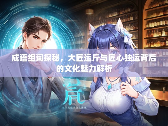 成语组词探秘，大匠运斤与匠心独运背后的文化魅力解析