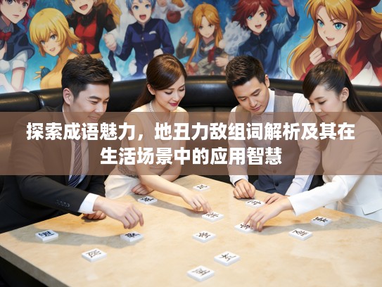 探索成语魅力，地丑力敌组词解析及其在生活场景中的应用智慧