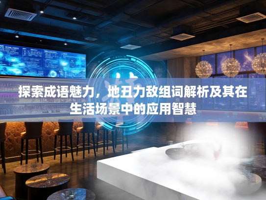 探索成语魅力，地丑力敌组词解析及其在生活场景中的应用智慧