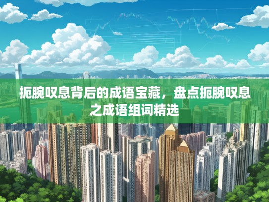 扼腕叹息背后的成语宝藏，盘点扼腕叹息之成语组词精选