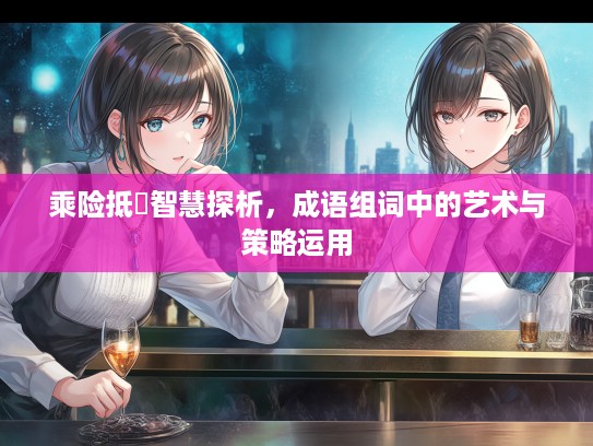 乘险抵巇智慧探析，成语组词中的艺术与策略运用