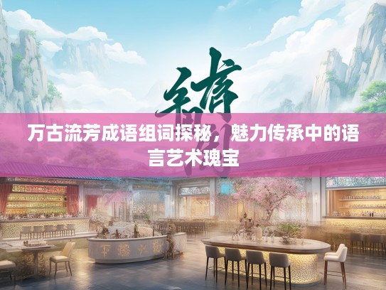 万古流芳成语组词探秘,魅力传承中的语言艺术瑰宝 万古流芳成语组词探秘,魅力传承中的语言艺术瑰宝