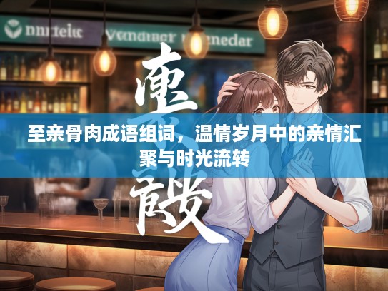 至亲骨肉成语组词，温情岁月中的亲情汇聚与时光流转