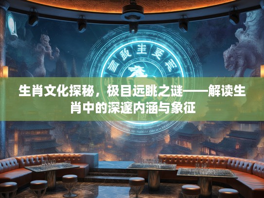 生肖文化探秘,极目远眺之谜——解读生肖中的深邃内涵与象征 生肖文化探秘,极目远眺之谜——解读生肖中的深邃内涵与象征