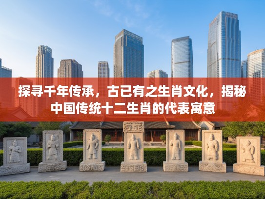 探寻千年传承，古已有之生肖文化，揭秘中国传统十二生肖的代表寓意
