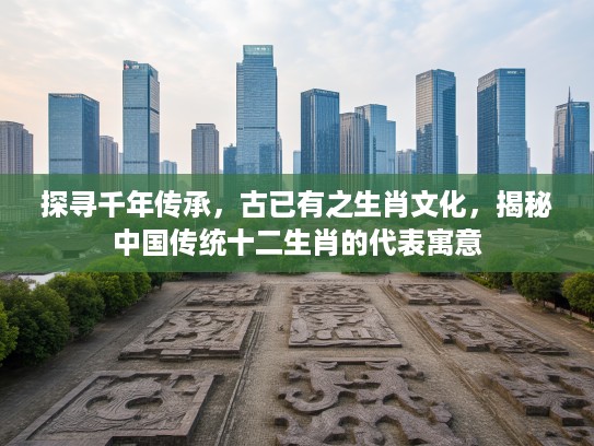 探寻千年传承，古已有之生肖文化，揭秘中国传统十二生肖的代表寓意