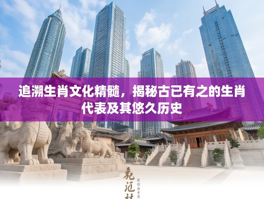 追溯生肖文化精髓，揭秘古已有之的生肖代表及其悠久历史