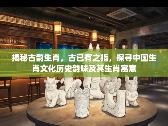 揭秘古韵生肖，古已有之指，探寻中国生肖文化历史韵味及其生肖寓意