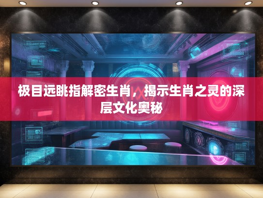 极目远眺指解密生肖，揭示生肖之灵的深层文化奥秘