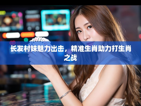 长发村妹魅力出击,精准生肖助力打生肖之战 长发村妹魅力出击,精准生肖助力打生肖之战