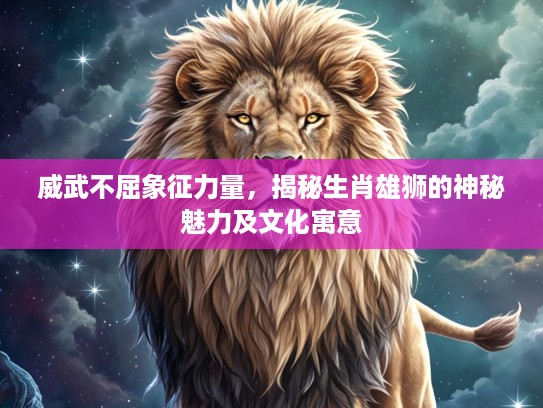 威武不屈象征力量,揭秘生肖雄狮的神秘魅力及文化寓意 威武不屈象征力量,揭秘生肖雄狮的神秘魅力及文化寓意