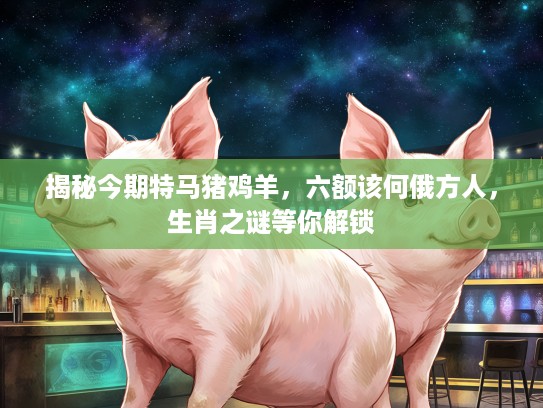 揭秘今期特马猪鸡羊,六额该何俄方人,生肖之谜等你解锁 揭秘今期特马猪鸡羊,六额该何俄方人,生肖之谜等你解锁