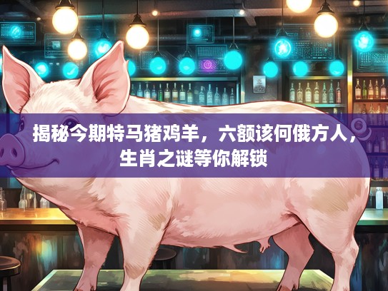 揭秘今期特马猪鸡羊,六额该何俄方人,生肖之谜等你解锁 揭秘今期特马猪鸡羊,六额该何俄方人,生肖之谜等你解锁