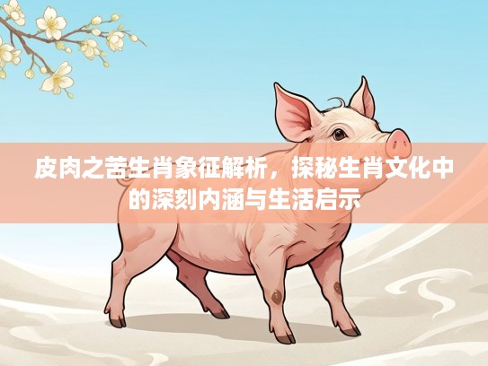 皮肉之苦生肖象征解析,探秘生肖文化中的深刻内涵与生活启示 皮肉之苦生肖象征解析,探秘生肖文化中的深刻内涵与生活启示