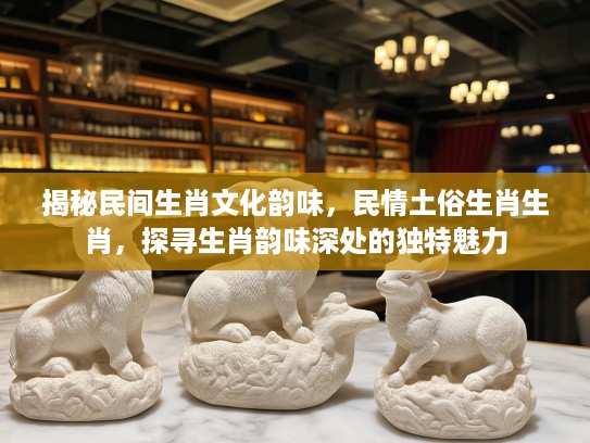 揭秘民间生肖文化韵味，民情土俗生肖生肖，探寻生肖韵味深处的独特魅力