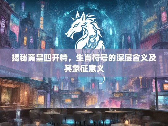 揭秘黄皇四开特，生肖符号的深层含义及其象征意义