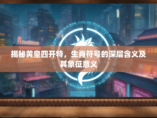揭秘黄皇四开特，生肖符号的深层含义及其象征意义
