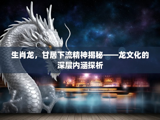 生肖龙，甘居下流精神揭秘——龙文化的深层内涵探析
