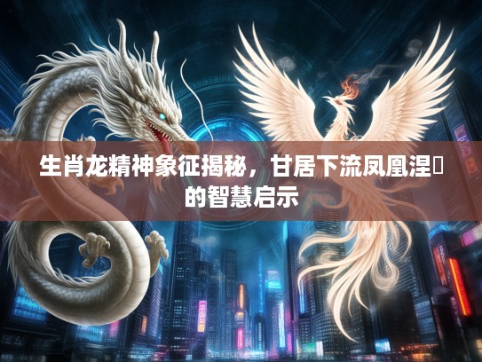 生肖龙精神象征揭秘，甘居下流凤凰涅槃的智慧启示