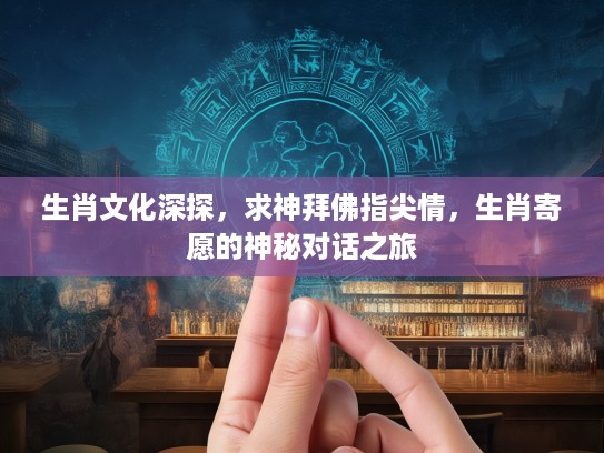 生肖文化深探,求神拜佛指尖情,生肖寄愿的神秘对话之旅 生肖文化深探,求神拜佛指尖情,生肖寄愿的神秘对话之旅