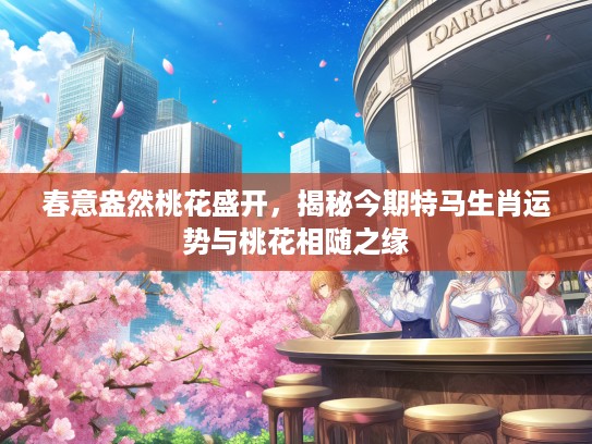 春意盎然桃花盛开,揭秘今期特马生肖运势与桃花相随之缘 春意盎然桃花盛开,揭秘今期特马生肖运势与桃花相随之缘