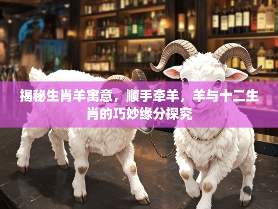 揭秘生肖羊寓意,顺手牵羊,羊与十二生肖的巧妙缘分探究 揭秘生肖羊寓意,顺手牵羊,羊与十二生肖的巧妙缘分探究