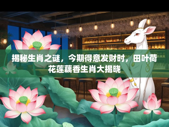 揭秘生肖之谜,今期得意发财时,田叶荷花莲藕香生肖大揭晓 揭秘生肖之谜,今期得意发财时,田叶荷花莲藕香生肖大揭晓