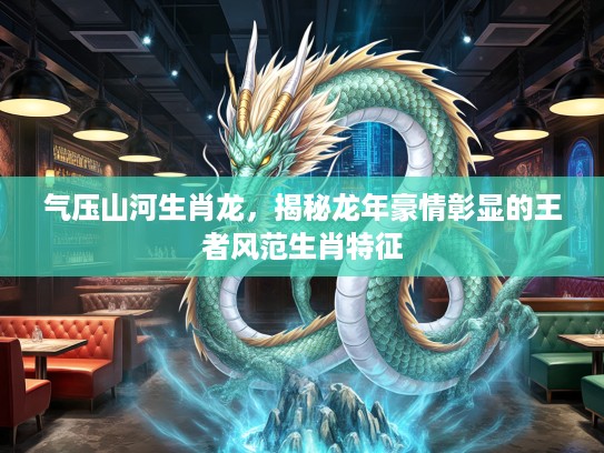 气压山河生肖龙，揭秘龙年豪情彰显的王者风范生肖特征