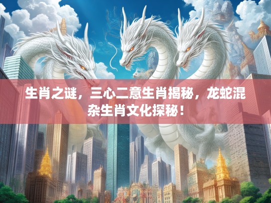 生肖之谜，三心二意生肖揭秘，龙蛇混杂生肖文化探秘！