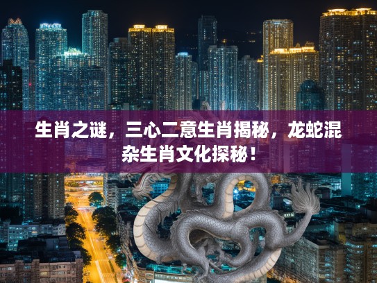生肖之谜，三心二意生肖揭秘，龙蛇混杂生肖文化探秘！