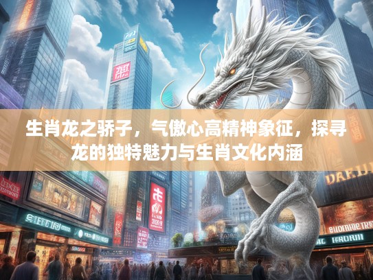 生肖龙之骄子，气傲心高精神象征，探寻龙的独特魅力与生肖文化内涵