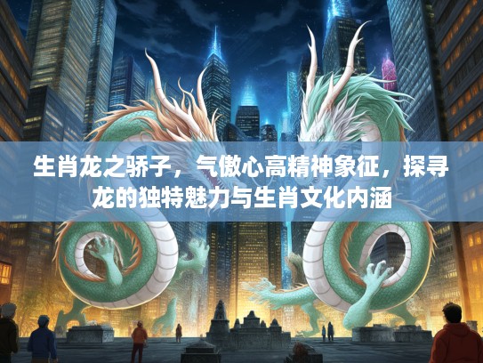 生肖龙之骄子，气傲心高精神象征，探寻龙的独特魅力与生肖文化内涵