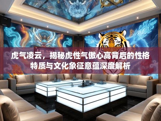虎气凌云，揭秘虎性气傲心高背后的性格特质与文化象征意蕴深度解析