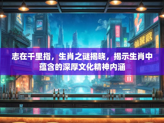 志在千里指,生肖之谜揭晓,揭示生肖中蕴含的深厚文化精神内涵 志在千里指,生肖之谜揭晓,揭示生肖中蕴含的深厚文化精神内涵