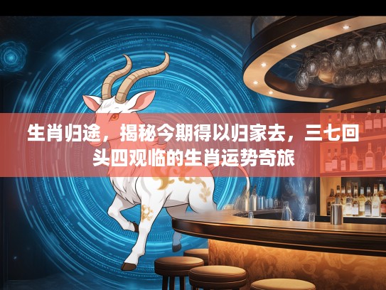 生肖归途,揭秘今期得以归家去,三七回头四观临的生肖运势奇旅 生肖归途,揭秘今期得以归家去,三七回头四观临的生肖运势奇旅