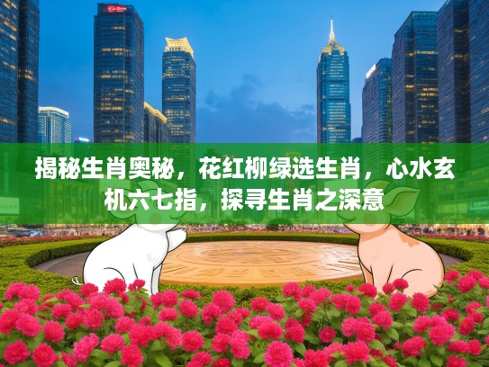 揭秘生肖奥秘,花红柳绿选生肖,心水玄机六七指,探寻生肖之深意 揭秘生肖奥秘,花红柳绿选生肖,心水玄机六七指,探寻生肖之深意