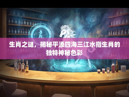 生肖之谜，揭秘平添四海三江水指生肖的独特神秘色彩