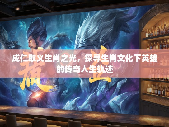 成仁取义生肖之光，探寻生肖文化下英雄的传奇人生轨迹