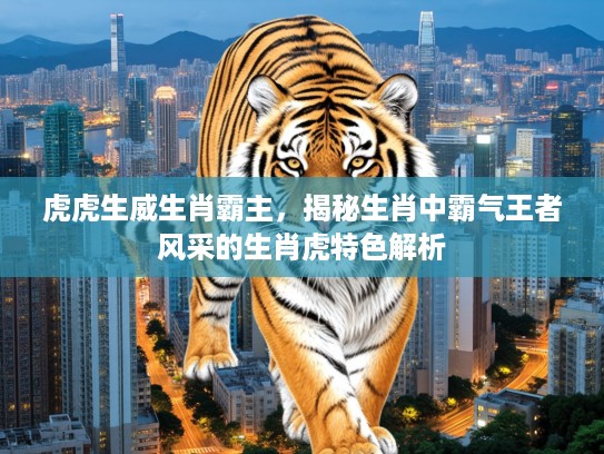 虎虎生威生肖霸主，揭秘生肖中霸气王者风采的生肖虎特色解析