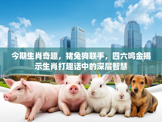 今期生肖奇趣，猪兔狗联手，四六鸣金揭示生肖打趣话中的深层智慧