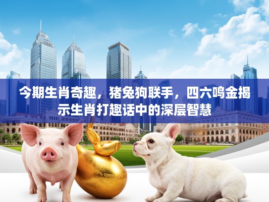 今期生肖奇趣，猪兔狗联手，四六鸣金揭示生肖打趣话中的深层智慧